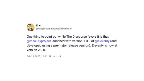 Eric says “One thing to point out while The Discourse favors it is that @thea11yproject launched with version 1.0.0 of @eleventy (and developed using a pre-major release version). Eleventy is now at version 2.0.0