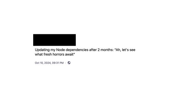 A screenshot of a toot “Updating my Node dependencies after 2 months. Ah, let’s see what fresh horrors await”